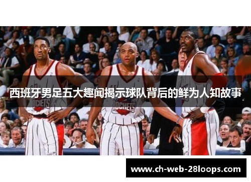 西班牙男足五大趣闻揭示球队背后的鲜为人知故事