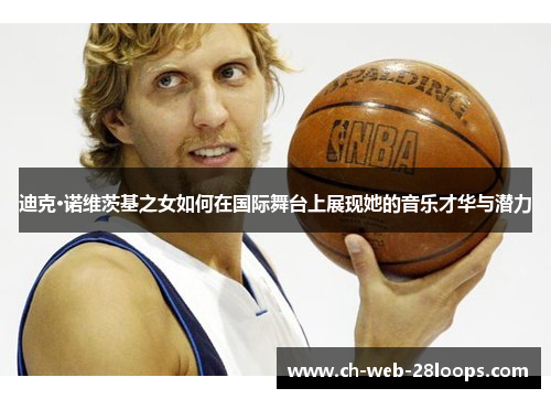 迪克·诺维茨基之女如何在国际舞台上展现她的音乐才华与潜力