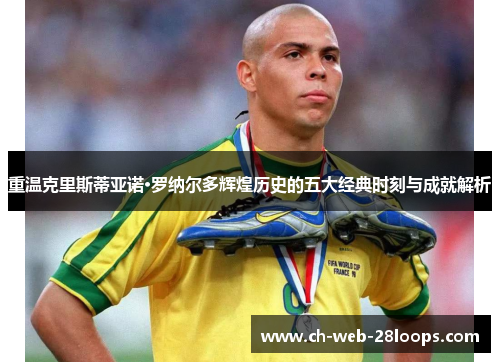 重温克里斯蒂亚诺·罗纳尔多辉煌历史的五大经典时刻与成就解析