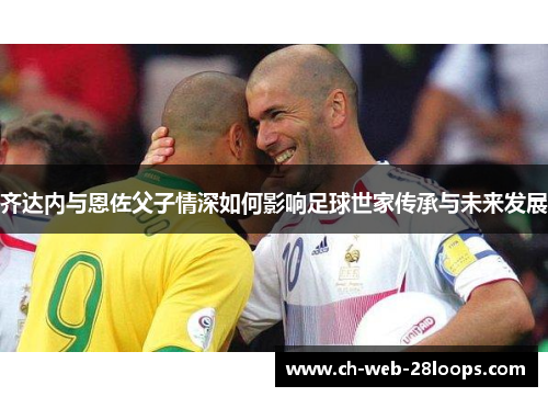 齐达内与恩佐父子情深如何影响足球世家传承与未来发展