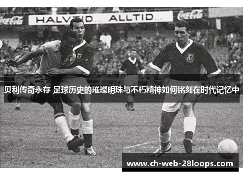 贝利传奇永存 足球历史的璀璨明珠与不朽精神如何铭刻在时代记忆中