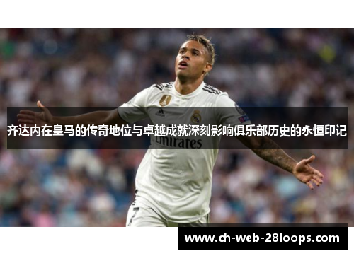齐达内在皇马的传奇地位与卓越成就深刻影响俱乐部历史的永恒印记